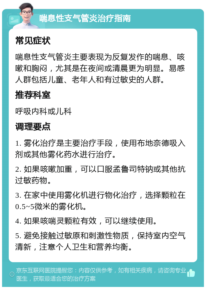 喘息性支气管炎治疗指南 常见症状 喘息性支气管炎主要表现为反复发作的喘息、咳嗽和胸闷，尤其是在夜间或清晨更为明显。易感人群包括儿童、老年人和有过敏史的人群。 推荐科室 呼吸内科或儿科 调理要点 1. 雾化治疗是主要治疗手段，使用布地奈德吸入剂或其他雾化药水进行治疗。 2. 如果咳嗽加重，可以口服孟鲁司特钠或其他抗过敏药物。 3. 在家中使用雾化机进行物化治疗，选择颗粒在0.5~5微米的雾化机。 4. 如果咳喘灵颗粒有效，可以继续使用。 5. 避免接触过敏原和刺激性物质，保持室内空气清新，注意个人卫生和营养均衡。