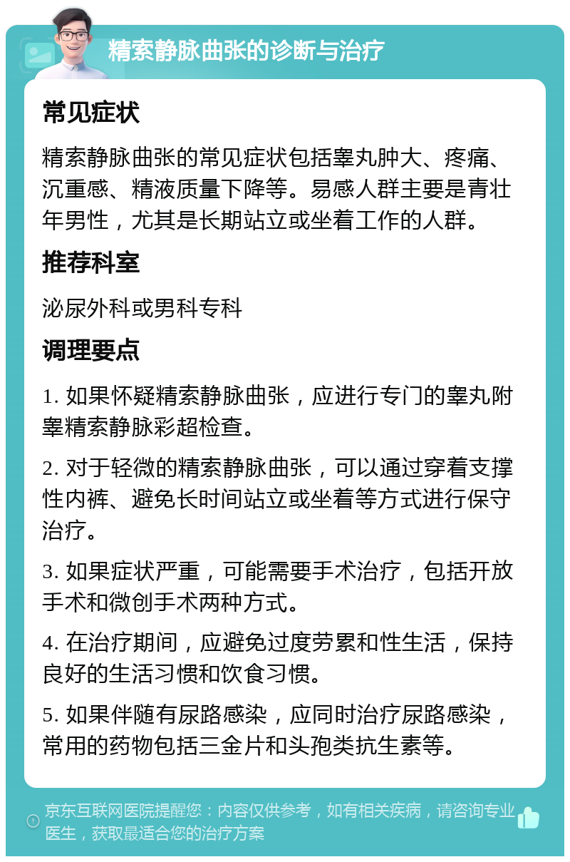 精索静脉曲张的诊断与治疗 常见症状 精索静脉曲张的常见症状包括睾丸肿大、疼痛、沉重感、精液质量下降等。易感人群主要是青壮年男性，尤其是长期站立或坐着工作的人群。 推荐科室 泌尿外科或男科专科 调理要点 1. 如果怀疑精索静脉曲张，应进行专门的睾丸附睾精索静脉彩超检查。 2. 对于轻微的精索静脉曲张，可以通过穿着支撑性内裤、避免长时间站立或坐着等方式进行保守治疗。 3. 如果症状严重，可能需要手术治疗，包括开放手术和微创手术两种方式。 4. 在治疗期间，应避免过度劳累和性生活，保持良好的生活习惯和饮食习惯。 5. 如果伴随有尿路感染，应同时治疗尿路感染，常用的药物包括三金片和头孢类抗生素等。