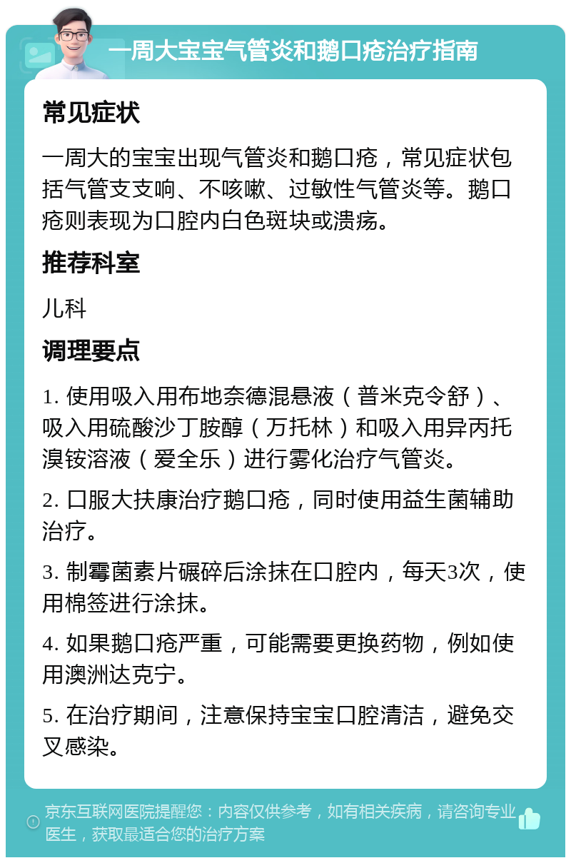 一周大宝宝气管炎和鹅口疮治疗指南 常见症状 一周大的宝宝出现气管炎和鹅口疮，常见症状包括气管支支响、不咳嗽、过敏性气管炎等。鹅口疮则表现为口腔内白色斑块或溃疡。 推荐科室 儿科 调理要点 1. 使用吸入用布地奈德混悬液（普米克令舒）、吸入用硫酸沙丁胺醇（万托林）和吸入用异丙托溴铵溶液（爱全乐）进行雾化治疗气管炎。 2. 口服大扶康治疗鹅口疮，同时使用益生菌辅助治疗。 3. 制霉菌素片碾碎后涂抹在口腔内，每天3次，使用棉签进行涂抹。 4. 如果鹅口疮严重，可能需要更换药物，例如使用澳洲达克宁。 5. 在治疗期间，注意保持宝宝口腔清洁，避免交叉感染。