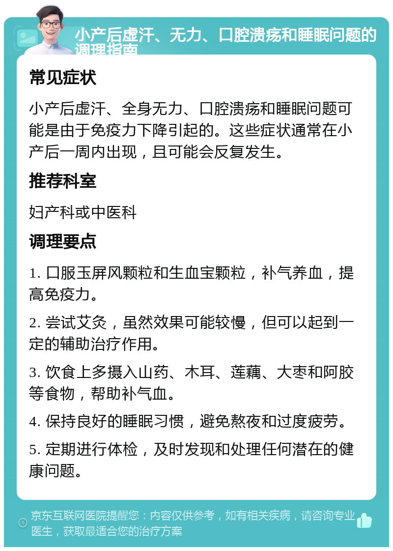 小产后虚汗、无力、口腔溃疡和睡眠问题的调理指南 常见症状 小产后虚汗、全身无力、口腔溃疡和睡眠问题可能是由于免疫力下降引起的。这些症状通常在小产后一周内出现，且可能会反复发生。 推荐科室 妇产科或中医科 调理要点 1. 口服玉屏风颗粒和生血宝颗粒，补气养血，提高免疫力。 2. 尝试艾灸，虽然效果可能较慢，但可以起到一定的辅助治疗作用。 3. 饮食上多摄入山药、木耳、莲藕、大枣和阿胶等食物，帮助补气血。 4. 保持良好的睡眠习惯，避免熬夜和过度疲劳。 5. 定期进行体检，及时发现和处理任何潜在的健康问题。