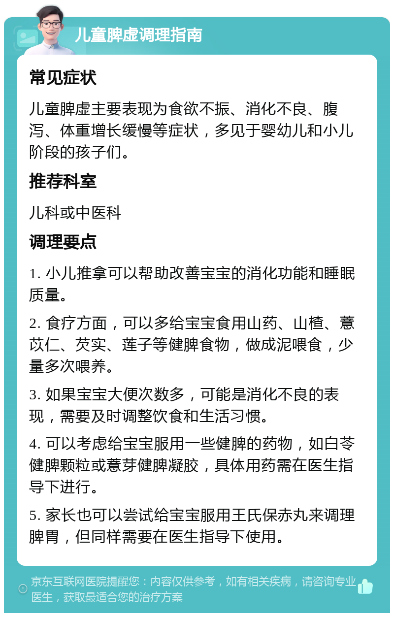 儿童脾虚调理指南 常见症状 儿童脾虚主要表现为食欲不振、消化不良、腹泻、体重增长缓慢等症状，多见于婴幼儿和小儿阶段的孩子们。 推荐科室 儿科或中医科 调理要点 1. 小儿推拿可以帮助改善宝宝的消化功能和睡眠质量。 2. 食疗方面，可以多给宝宝食用山药、山楂、薏苡仁、芡实、莲子等健脾食物，做成泥喂食，少量多次喂养。 3. 如果宝宝大便次数多，可能是消化不良的表现，需要及时调整饮食和生活习惯。 4. 可以考虑给宝宝服用一些健脾的药物，如白苓健脾颗粒或薏芽健脾凝胶，具体用药需在医生指导下进行。 5. 家长也可以尝试给宝宝服用王氏保赤丸来调理脾胃，但同样需要在医生指导下使用。