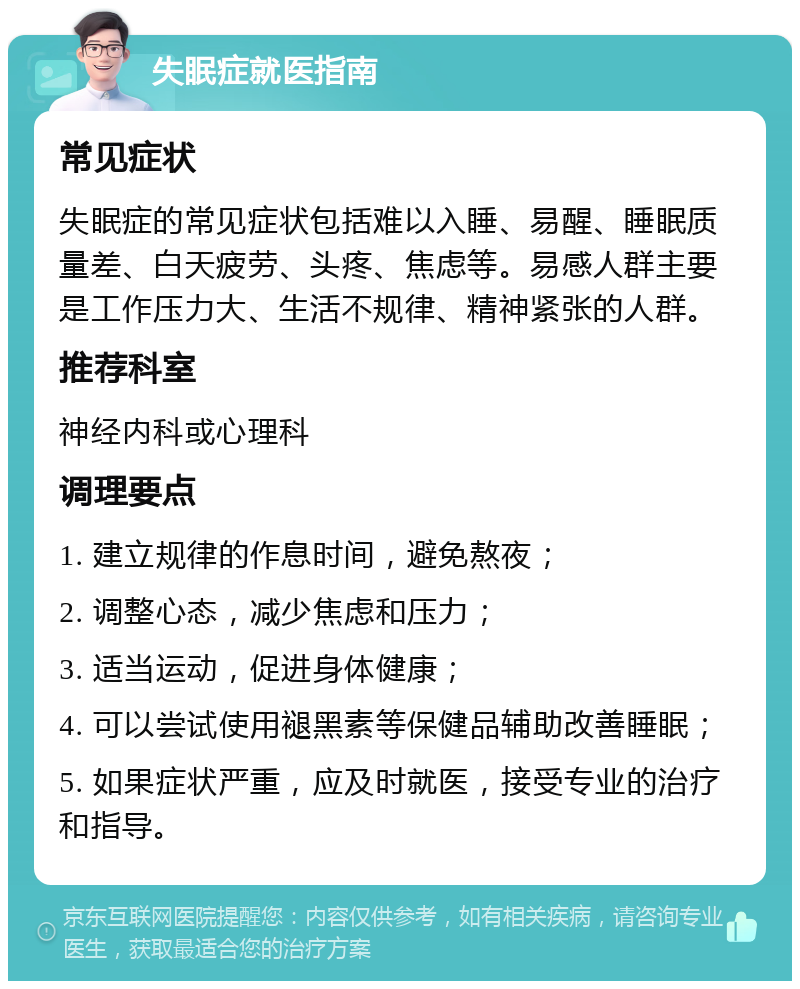 失眠症就医指南 常见症状 失眠症的常见症状包括难以入睡、易醒、睡眠质量差、白天疲劳、头疼、焦虑等。易感人群主要是工作压力大、生活不规律、精神紧张的人群。 推荐科室 神经内科或心理科 调理要点 1. 建立规律的作息时间，避免熬夜； 2. 调整心态，减少焦虑和压力； 3. 适当运动，促进身体健康； 4. 可以尝试使用褪黑素等保健品辅助改善睡眠； 5. 如果症状严重，应及时就医，接受专业的治疗和指导。