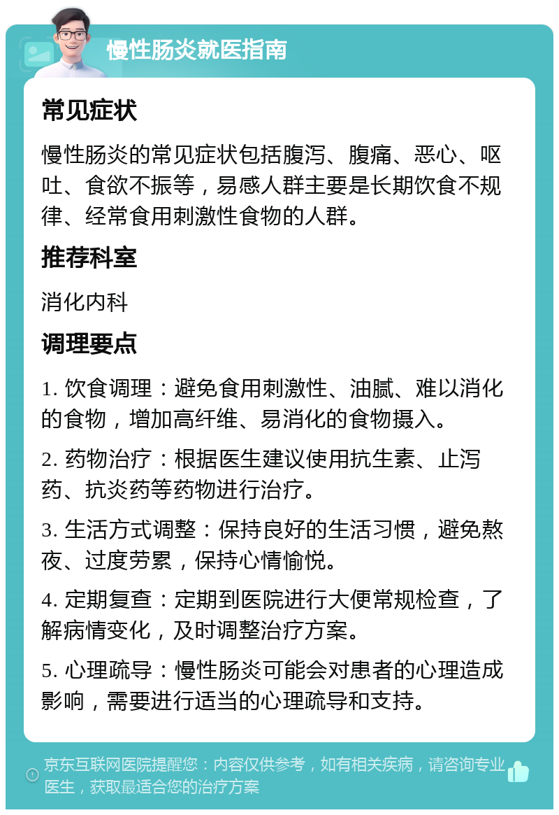 慢性肠炎就医指南 常见症状 慢性肠炎的常见症状包括腹泻、腹痛、恶心、呕吐、食欲不振等，易感人群主要是长期饮食不规律、经常食用刺激性食物的人群。 推荐科室 消化内科 调理要点 1. 饮食调理：避免食用刺激性、油腻、难以消化的食物，增加高纤维、易消化的食物摄入。 2. 药物治疗：根据医生建议使用抗生素、止泻药、抗炎药等药物进行治疗。 3. 生活方式调整：保持良好的生活习惯，避免熬夜、过度劳累，保持心情愉悦。 4. 定期复查：定期到医院进行大便常规检查，了解病情变化，及时调整治疗方案。 5. 心理疏导：慢性肠炎可能会对患者的心理造成影响，需要进行适当的心理疏导和支持。