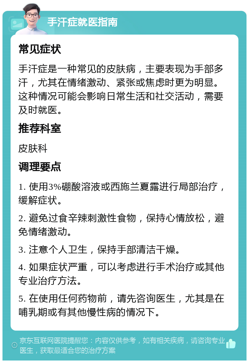 手汗症就医指南 常见症状 手汗症是一种常见的皮肤病，主要表现为手部多汗，尤其在情绪激动、紧张或焦虑时更为明显。这种情况可能会影响日常生活和社交活动，需要及时就医。 推荐科室 皮肤科 调理要点 1. 使用3%硼酸溶液或西施兰夏露进行局部治疗，缓解症状。 2. 避免过食辛辣刺激性食物，保持心情放松，避免情绪激动。 3. 注意个人卫生，保持手部清洁干燥。 4. 如果症状严重，可以考虑进行手术治疗或其他专业治疗方法。 5. 在使用任何药物前，请先咨询医生，尤其是在哺乳期或有其他慢性病的情况下。