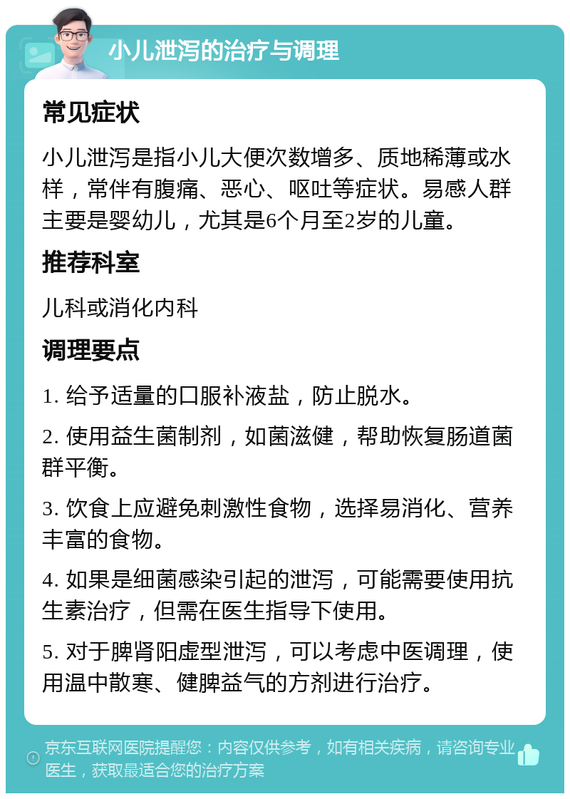 小儿泄泻的治疗与调理 常见症状 小儿泄泻是指小儿大便次数增多、质地稀薄或水样，常伴有腹痛、恶心、呕吐等症状。易感人群主要是婴幼儿，尤其是6个月至2岁的儿童。 推荐科室 儿科或消化内科 调理要点 1. 给予适量的口服补液盐，防止脱水。 2. 使用益生菌制剂，如菌滋健，帮助恢复肠道菌群平衡。 3. 饮食上应避免刺激性食物，选择易消化、营养丰富的食物。 4. 如果是细菌感染引起的泄泻，可能需要使用抗生素治疗，但需在医生指导下使用。 5. 对于脾肾阳虚型泄泻，可以考虑中医调理，使用温中散寒、健脾益气的方剂进行治疗。