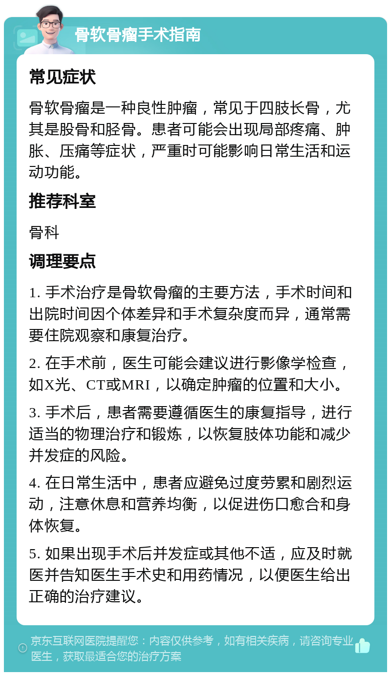 骨软骨瘤手术指南 常见症状 骨软骨瘤是一种良性肿瘤，常见于四肢长骨，尤其是股骨和胫骨。患者可能会出现局部疼痛、肿胀、压痛等症状，严重时可能影响日常生活和运动功能。 推荐科室 骨科 调理要点 1. 手术治疗是骨软骨瘤的主要方法，手术时间和出院时间因个体差异和手术复杂度而异，通常需要住院观察和康复治疗。 2. 在手术前，医生可能会建议进行影像学检查，如X光、CT或MRI，以确定肿瘤的位置和大小。 3. 手术后，患者需要遵循医生的康复指导，进行适当的物理治疗和锻炼，以恢复肢体功能和减少并发症的风险。 4. 在日常生活中，患者应避免过度劳累和剧烈运动，注意休息和营养均衡，以促进伤口愈合和身体恢复。 5. 如果出现手术后并发症或其他不适，应及时就医并告知医生手术史和用药情况，以便医生给出正确的治疗建议。