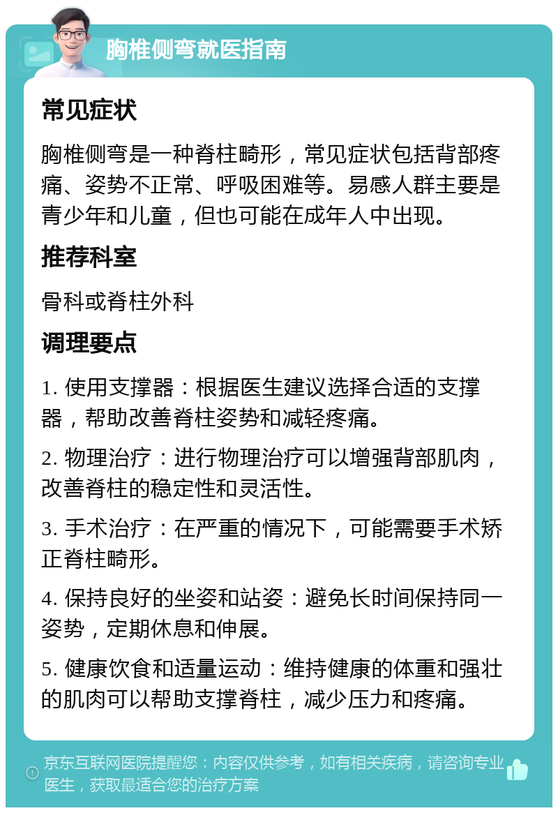 胸椎侧弯就医指南 常见症状 胸椎侧弯是一种脊柱畸形，常见症状包括背部疼痛、姿势不正常、呼吸困难等。易感人群主要是青少年和儿童，但也可能在成年人中出现。 推荐科室 骨科或脊柱外科 调理要点 1. 使用支撑器：根据医生建议选择合适的支撑器，帮助改善脊柱姿势和减轻疼痛。 2. 物理治疗：进行物理治疗可以增强背部肌肉，改善脊柱的稳定性和灵活性。 3. 手术治疗：在严重的情况下，可能需要手术矫正脊柱畸形。 4. 保持良好的坐姿和站姿：避免长时间保持同一姿势，定期休息和伸展。 5. 健康饮食和适量运动：维持健康的体重和强壮的肌肉可以帮助支撑脊柱，减少压力和疼痛。