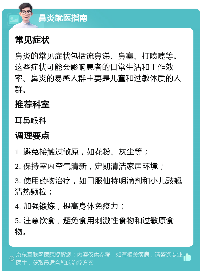 鼻炎就医指南 常见症状 鼻炎的常见症状包括流鼻涕、鼻塞、打喷嚏等。这些症状可能会影响患者的日常生活和工作效率。鼻炎的易感人群主要是儿童和过敏体质的人群。 推荐科室 耳鼻喉科 调理要点 1. 避免接触过敏原，如花粉、灰尘等； 2. 保持室内空气清新，定期清洁家居环境； 3. 使用药物治疗，如口服仙特明滴剂和小儿豉翘清热颗粒； 4. 加强锻炼，提高身体免疫力； 5. 注意饮食，避免食用刺激性食物和过敏原食物。