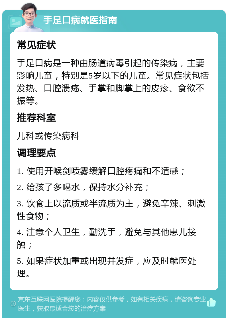 手足口病就医指南 常见症状 手足口病是一种由肠道病毒引起的传染病，主要影响儿童，特别是5岁以下的儿童。常见症状包括发热、口腔溃疡、手掌和脚掌上的皮疹、食欲不振等。 推荐科室 儿科或传染病科 调理要点 1. 使用开喉剑喷雾缓解口腔疼痛和不适感； 2. 给孩子多喝水，保持水分补充； 3. 饮食上以流质或半流质为主，避免辛辣、刺激性食物； 4. 注意个人卫生，勤洗手，避免与其他患儿接触； 5. 如果症状加重或出现并发症，应及时就医处理。