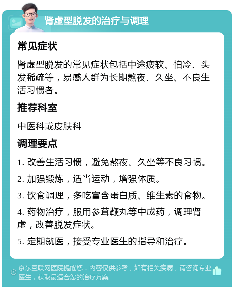 肾虚型脱发的治疗与调理 常见症状 肾虚型脱发的常见症状包括中途疲软、怕冷、头发稀疏等，易感人群为长期熬夜、久坐、不良生活习惯者。 推荐科室 中医科或皮肤科 调理要点 1. 改善生活习惯，避免熬夜、久坐等不良习惯。 2. 加强锻炼，适当运动，增强体质。 3. 饮食调理，多吃富含蛋白质、维生素的食物。 4. 药物治疗，服用参茸鞭丸等中成药，调理肾虚，改善脱发症状。 5. 定期就医，接受专业医生的指导和治疗。