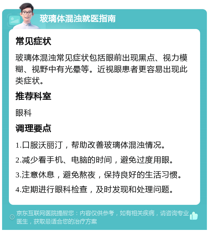 玻璃体混浊就医指南 常见症状 玻璃体混浊常见症状包括眼前出现黑点、视力模糊、视野中有光晕等。近视眼患者更容易出现此类症状。 推荐科室 眼科 调理要点 1.口服沃丽汀，帮助改善玻璃体混浊情况。 2.减少看手机、电脑的时间，避免过度用眼。 3.注意休息，避免熬夜，保持良好的生活习惯。 4.定期进行眼科检查，及时发现和处理问题。