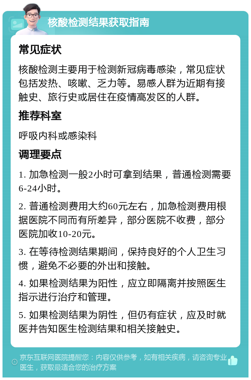 核酸检测结果获取指南 常见症状 核酸检测主要用于检测新冠病毒感染，常见症状包括发热、咳嗽、乏力等。易感人群为近期有接触史、旅行史或居住在疫情高发区的人群。 推荐科室 呼吸内科或感染科 调理要点 1. 加急检测一般2小时可拿到结果，普通检测需要6-24小时。 2. 普通检测费用大约60元左右，加急检测费用根据医院不同而有所差异，部分医院不收费，部分医院加收10-20元。 3. 在等待检测结果期间，保持良好的个人卫生习惯，避免不必要的外出和接触。 4. 如果检测结果为阳性，应立即隔离并按照医生指示进行治疗和管理。 5. 如果检测结果为阴性，但仍有症状，应及时就医并告知医生检测结果和相关接触史。