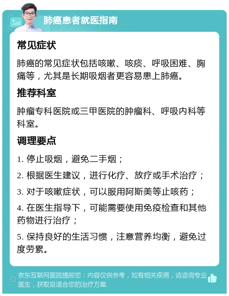 肺癌患者就医指南 常见症状 肺癌的常见症状包括咳嗽、咳痰、呼吸困难、胸痛等，尤其是长期吸烟者更容易患上肺癌。 推荐科室 肿瘤专科医院或三甲医院的肿瘤科、呼吸内科等科室。 调理要点 1. 停止吸烟，避免二手烟； 2. 根据医生建议，进行化疗、放疗或手术治疗； 3. 对于咳嗽症状，可以服用阿斯美等止咳药； 4. 在医生指导下，可能需要使用免疫检查和其他药物进行治疗； 5. 保持良好的生活习惯，注意营养均衡，避免过度劳累。