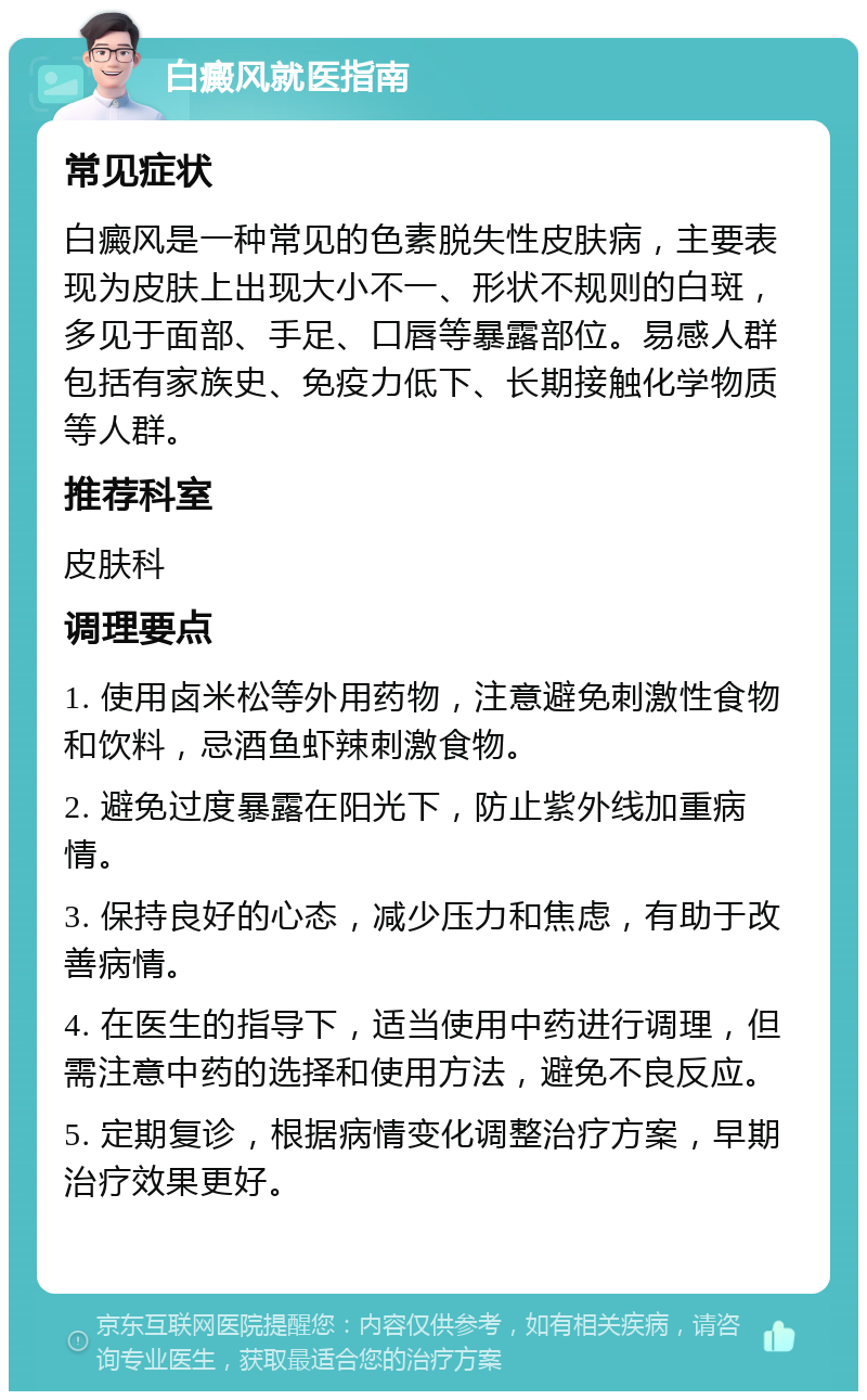 白癜风就医指南 常见症状 白癜风是一种常见的色素脱失性皮肤病，主要表现为皮肤上出现大小不一、形状不规则的白斑，多见于面部、手足、口唇等暴露部位。易感人群包括有家族史、免疫力低下、长期接触化学物质等人群。 推荐科室 皮肤科 调理要点 1. 使用卤米松等外用药物，注意避免刺激性食物和饮料，忌酒鱼虾辣刺激食物。 2. 避免过度暴露在阳光下，防止紫外线加重病情。 3. 保持良好的心态，减少压力和焦虑，有助于改善病情。 4. 在医生的指导下，适当使用中药进行调理，但需注意中药的选择和使用方法，避免不良反应。 5. 定期复诊，根据病情变化调整治疗方案，早期治疗效果更好。