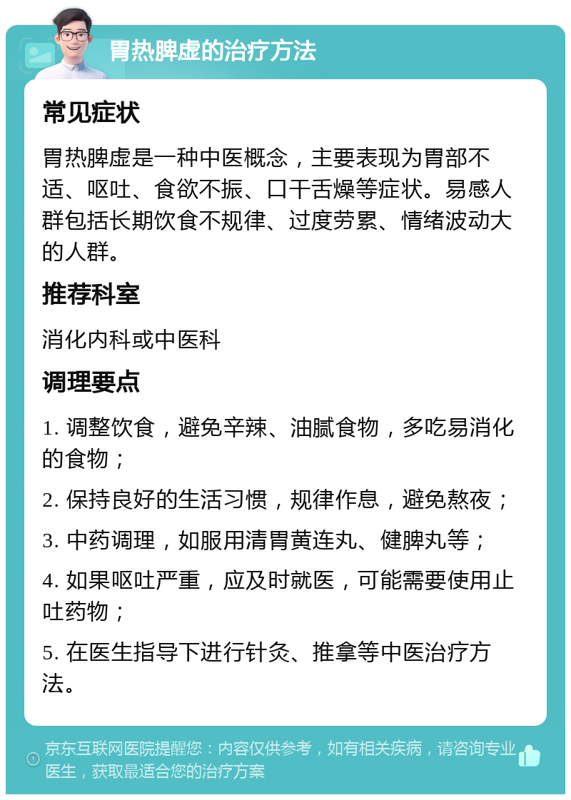 胃热脾虚的治疗方法 常见症状 胃热脾虚是一种中医概念，主要表现为胃部不适、呕吐、食欲不振、口干舌燥等症状。易感人群包括长期饮食不规律、过度劳累、情绪波动大的人群。 推荐科室 消化内科或中医科 调理要点 1. 调整饮食，避免辛辣、油腻食物，多吃易消化的食物； 2. 保持良好的生活习惯，规律作息，避免熬夜； 3. 中药调理，如服用清胃黄连丸、健脾丸等； 4. 如果呕吐严重，应及时就医，可能需要使用止吐药物； 5. 在医生指导下进行针灸、推拿等中医治疗方法。