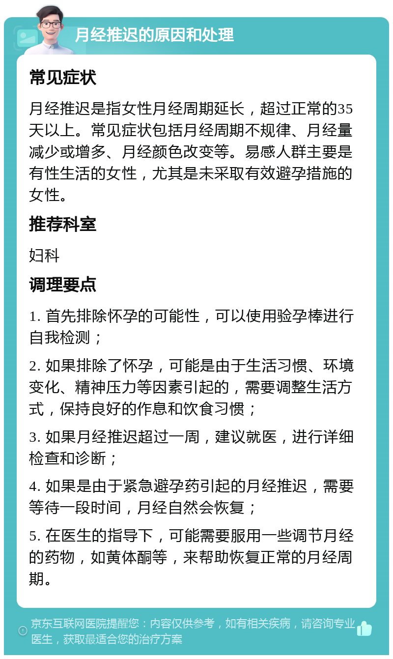 月经推迟的原因和处理 常见症状 月经推迟是指女性月经周期延长，超过正常的35天以上。常见症状包括月经周期不规律、月经量减少或增多、月经颜色改变等。易感人群主要是有性生活的女性，尤其是未采取有效避孕措施的女性。 推荐科室 妇科 调理要点 1. 首先排除怀孕的可能性，可以使用验孕棒进行自我检测； 2. 如果排除了怀孕，可能是由于生活习惯、环境变化、精神压力等因素引起的，需要调整生活方式，保持良好的作息和饮食习惯； 3. 如果月经推迟超过一周，建议就医，进行详细检查和诊断； 4. 如果是由于紧急避孕药引起的月经推迟，需要等待一段时间，月经自然会恢复； 5. 在医生的指导下，可能需要服用一些调节月经的药物，如黄体酮等，来帮助恢复正常的月经周期。