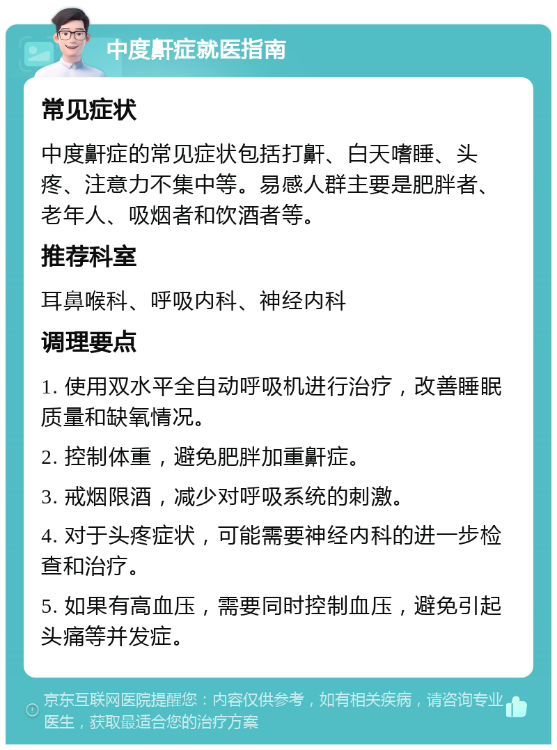 中度鼾症就医指南 常见症状 中度鼾症的常见症状包括打鼾、白天嗜睡、头疼、注意力不集中等。易感人群主要是肥胖者、老年人、吸烟者和饮酒者等。 推荐科室 耳鼻喉科、呼吸内科、神经内科 调理要点 1. 使用双水平全自动呼吸机进行治疗，改善睡眠质量和缺氧情况。 2. 控制体重，避免肥胖加重鼾症。 3. 戒烟限酒，减少对呼吸系统的刺激。 4. 对于头疼症状，可能需要神经内科的进一步检查和治疗。 5. 如果有高血压，需要同时控制血压，避免引起头痛等并发症。