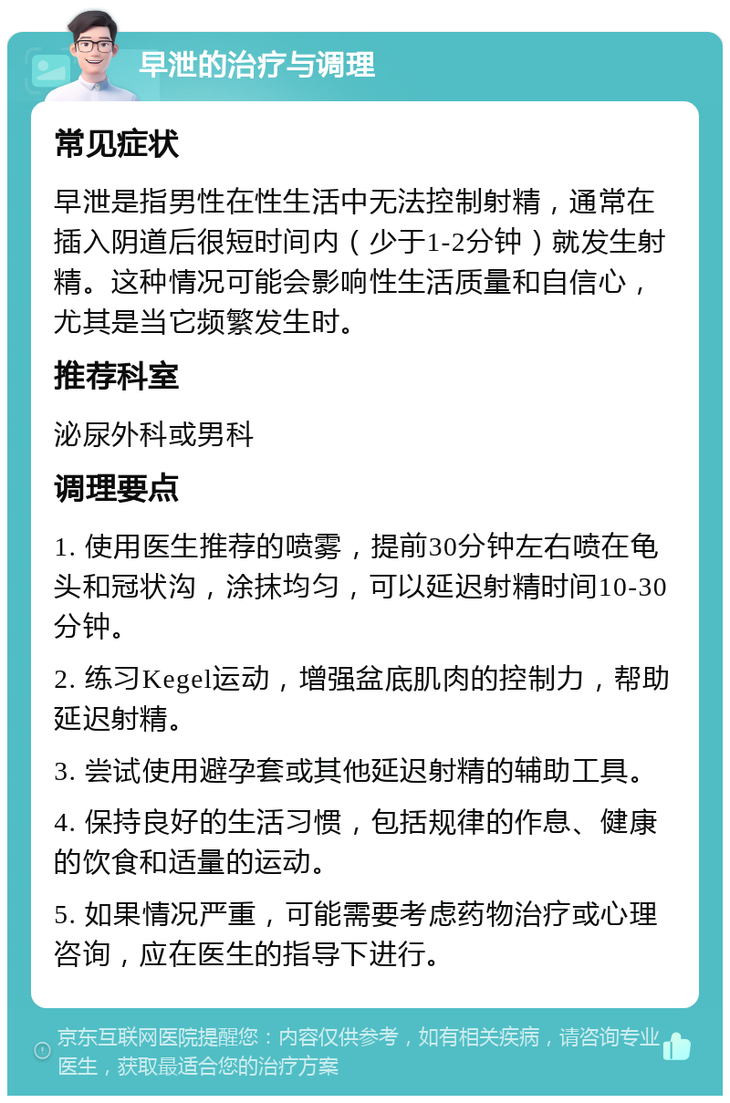 早泄的治疗与调理 常见症状 早泄是指男性在性生活中无法控制射精，通常在插入阴道后很短时间内（少于1-2分钟）就发生射精。这种情况可能会影响性生活质量和自信心，尤其是当它频繁发生时。 推荐科室 泌尿外科或男科 调理要点 1. 使用医生推荐的喷雾，提前30分钟左右喷在龟头和冠状沟，涂抹均匀，可以延迟射精时间10-30分钟。 2. 练习Kegel运动，增强盆底肌肉的控制力，帮助延迟射精。 3. 尝试使用避孕套或其他延迟射精的辅助工具。 4. 保持良好的生活习惯，包括规律的作息、健康的饮食和适量的运动。 5. 如果情况严重，可能需要考虑药物治疗或心理咨询，应在医生的指导下进行。