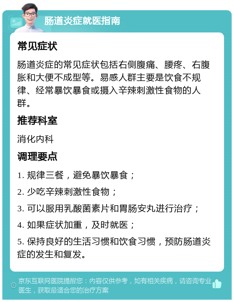 肠道炎症就医指南 常见症状 肠道炎症的常见症状包括右侧腹痛、腰疼、右腹胀和大便不成型等。易感人群主要是饮食不规律、经常暴饮暴食或摄入辛辣刺激性食物的人群。 推荐科室 消化内科 调理要点 1. 规律三餐，避免暴饮暴食； 2. 少吃辛辣刺激性食物； 3. 可以服用乳酸菌素片和胃肠安丸进行治疗； 4. 如果症状加重，及时就医； 5. 保持良好的生活习惯和饮食习惯，预防肠道炎症的发生和复发。