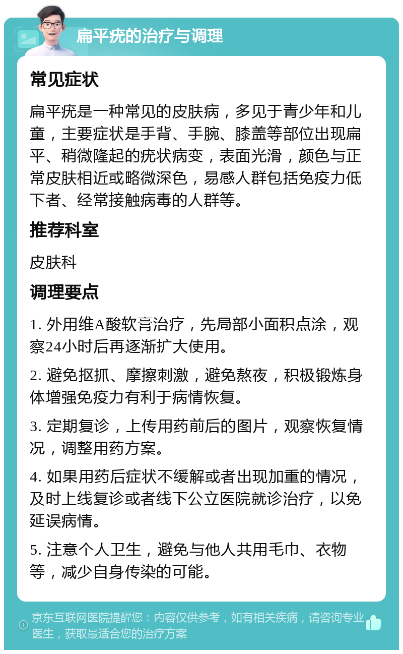 扁平疣的治疗与调理 常见症状 扁平疣是一种常见的皮肤病，多见于青少年和儿童，主要症状是手背、手腕、膝盖等部位出现扁平、稍微隆起的疣状病变，表面光滑，颜色与正常皮肤相近或略微深色，易感人群包括免疫力低下者、经常接触病毒的人群等。 推荐科室 皮肤科 调理要点 1. 外用维A酸软膏治疗，先局部小面积点涂，观察24小时后再逐渐扩大使用。 2. 避免抠抓、摩擦刺激，避免熬夜，积极锻炼身体增强免疫力有利于病情恢复。 3. 定期复诊，上传用药前后的图片，观察恢复情况，调整用药方案。 4. 如果用药后症状不缓解或者出现加重的情况，及时上线复诊或者线下公立医院就诊治疗，以免延误病情。 5. 注意个人卫生，避免与他人共用毛巾、衣物等，减少自身传染的可能。