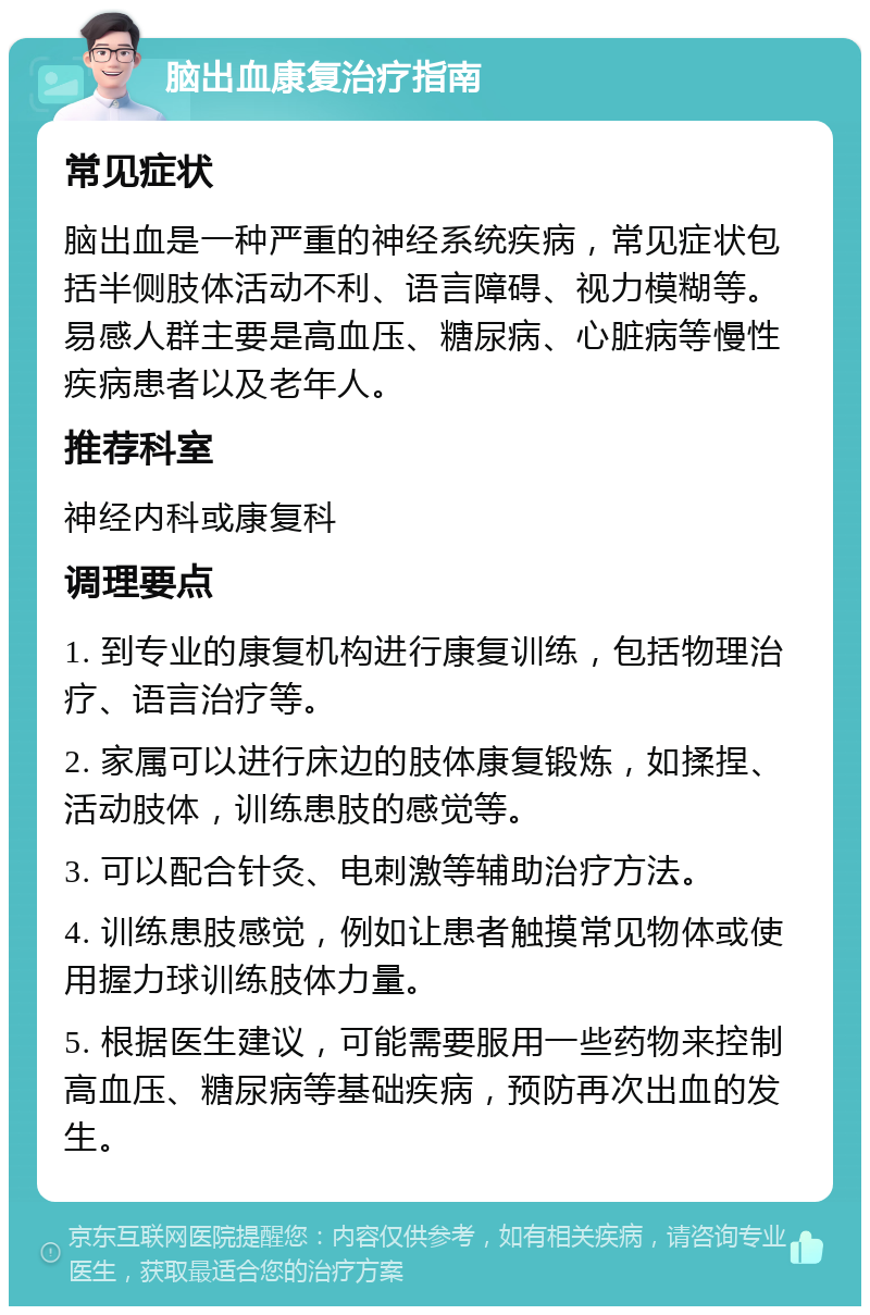 脑出血康复治疗指南 常见症状 脑出血是一种严重的神经系统疾病，常见症状包括半侧肢体活动不利、语言障碍、视力模糊等。易感人群主要是高血压、糖尿病、心脏病等慢性疾病患者以及老年人。 推荐科室 神经内科或康复科 调理要点 1. 到专业的康复机构进行康复训练，包括物理治疗、语言治疗等。 2. 家属可以进行床边的肢体康复锻炼，如揉捏、活动肢体，训练患肢的感觉等。 3. 可以配合针灸、电刺激等辅助治疗方法。 4. 训练患肢感觉，例如让患者触摸常见物体或使用握力球训练肢体力量。 5. 根据医生建议，可能需要服用一些药物来控制高血压、糖尿病等基础疾病，预防再次出血的发生。