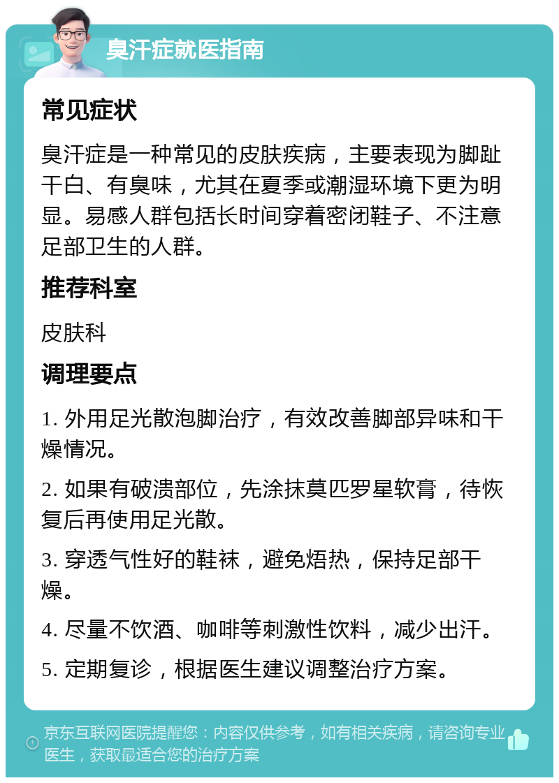 臭汗症就医指南 常见症状 臭汗症是一种常见的皮肤疾病，主要表现为脚趾干白、有臭味，尤其在夏季或潮湿环境下更为明显。易感人群包括长时间穿着密闭鞋子、不注意足部卫生的人群。 推荐科室 皮肤科 调理要点 1. 外用足光散泡脚治疗，有效改善脚部异味和干燥情况。 2. 如果有破溃部位，先涂抹莫匹罗星软膏，待恢复后再使用足光散。 3. 穿透气性好的鞋袜，避免焐热，保持足部干燥。 4. 尽量不饮酒、咖啡等刺激性饮料，减少出汗。 5. 定期复诊，根据医生建议调整治疗方案。