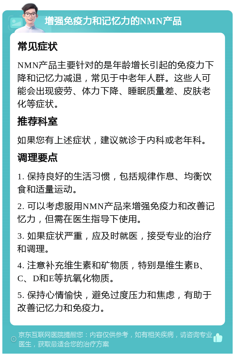 增强免疫力和记忆力的NMN产品 常见症状 NMN产品主要针对的是年龄增长引起的免疫力下降和记忆力减退，常见于中老年人群。这些人可能会出现疲劳、体力下降、睡眠质量差、皮肤老化等症状。 推荐科室 如果您有上述症状，建议就诊于内科或老年科。 调理要点 1. 保持良好的生活习惯，包括规律作息、均衡饮食和适量运动。 2. 可以考虑服用NMN产品来增强免疫力和改善记忆力，但需在医生指导下使用。 3. 如果症状严重，应及时就医，接受专业的治疗和调理。 4. 注意补充维生素和矿物质，特别是维生素B、C、D和E等抗氧化物质。 5. 保持心情愉快，避免过度压力和焦虑，有助于改善记忆力和免疫力。