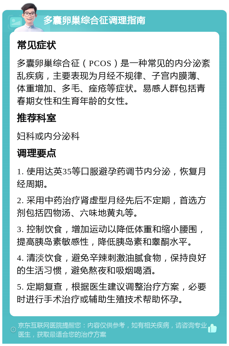 多囊卵巢综合征调理指南 常见症状 多囊卵巢综合征（PCOS）是一种常见的内分泌紊乱疾病，主要表现为月经不规律、子宫内膜薄、体重增加、多毛、痤疮等症状。易感人群包括青春期女性和生育年龄的女性。 推荐科室 妇科或内分泌科 调理要点 1. 使用达英35等口服避孕药调节内分泌，恢复月经周期。 2. 采用中药治疗肾虚型月经先后不定期，首选方剂包括四物汤、六味地黄丸等。 3. 控制饮食，增加运动以降低体重和缩小腰围，提高胰岛素敏感性，降低胰岛素和睾酮水平。 4. 清淡饮食，避免辛辣刺激油腻食物，保持良好的生活习惯，避免熬夜和吸烟喝酒。 5. 定期复查，根据医生建议调整治疗方案，必要时进行手术治疗或辅助生殖技术帮助怀孕。