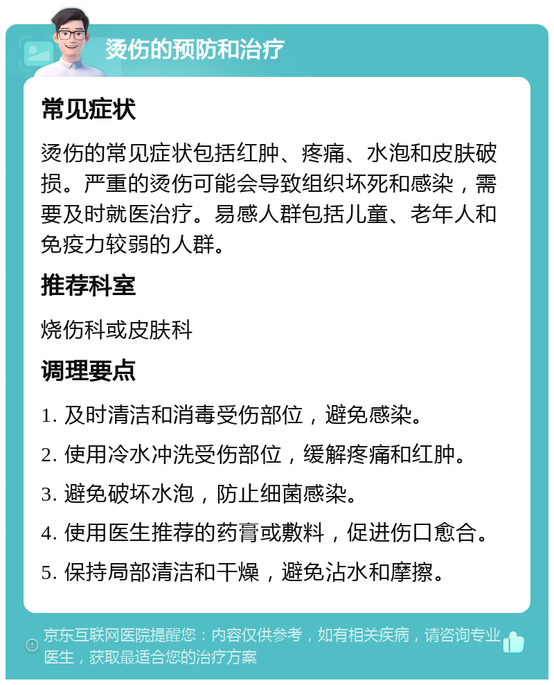 烫伤的预防和治疗 常见症状 烫伤的常见症状包括红肿、疼痛、水泡和皮肤破损。严重的烫伤可能会导致组织坏死和感染，需要及时就医治疗。易感人群包括儿童、老年人和免疫力较弱的人群。 推荐科室 烧伤科或皮肤科 调理要点 1. 及时清洁和消毒受伤部位，避免感染。 2. 使用冷水冲洗受伤部位，缓解疼痛和红肿。 3. 避免破坏水泡，防止细菌感染。 4. 使用医生推荐的药膏或敷料，促进伤口愈合。 5. 保持局部清洁和干燥，避免沾水和摩擦。