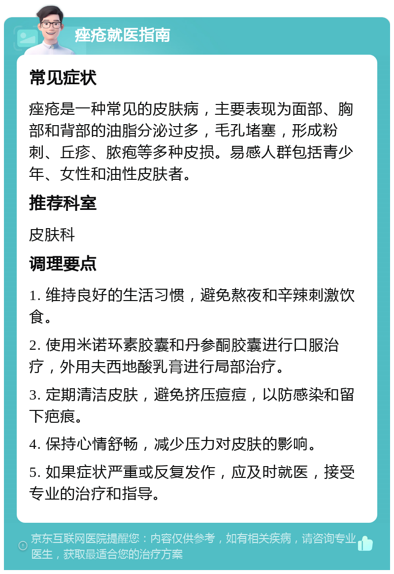 痤疮就医指南 常见症状 痤疮是一种常见的皮肤病，主要表现为面部、胸部和背部的油脂分泌过多，毛孔堵塞，形成粉刺、丘疹、脓疱等多种皮损。易感人群包括青少年、女性和油性皮肤者。 推荐科室 皮肤科 调理要点 1. 维持良好的生活习惯，避免熬夜和辛辣刺激饮食。 2. 使用米诺环素胶囊和丹参酮胶囊进行口服治疗，外用夫西地酸乳膏进行局部治疗。 3. 定期清洁皮肤，避免挤压痘痘，以防感染和留下疤痕。 4. 保持心情舒畅，减少压力对皮肤的影响。 5. 如果症状严重或反复发作，应及时就医，接受专业的治疗和指导。