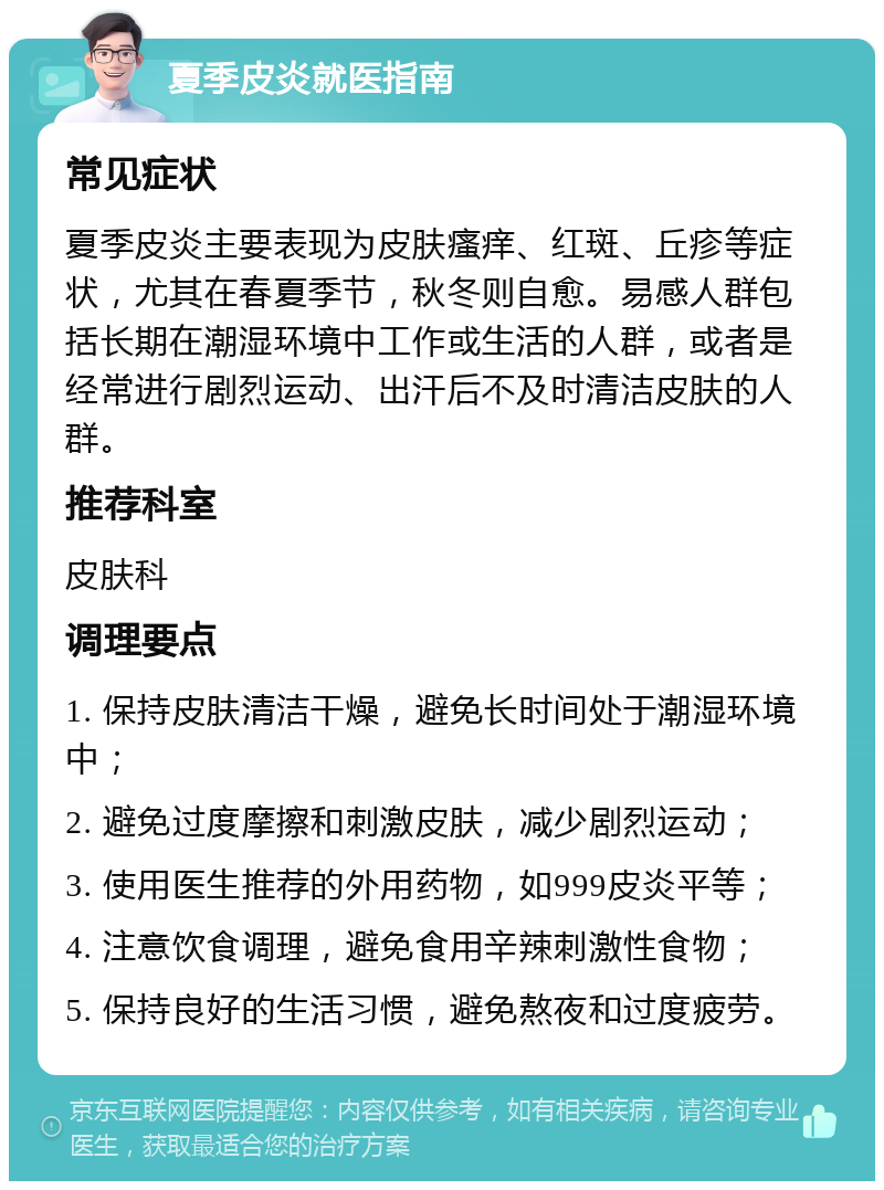 夏季皮炎就医指南 常见症状 夏季皮炎主要表现为皮肤瘙痒、红斑、丘疹等症状，尤其在春夏季节，秋冬则自愈。易感人群包括长期在潮湿环境中工作或生活的人群，或者是经常进行剧烈运动、出汗后不及时清洁皮肤的人群。 推荐科室 皮肤科 调理要点 1. 保持皮肤清洁干燥，避免长时间处于潮湿环境中； 2. 避免过度摩擦和刺激皮肤，减少剧烈运动； 3. 使用医生推荐的外用药物，如999皮炎平等； 4. 注意饮食调理，避免食用辛辣刺激性食物； 5. 保持良好的生活习惯，避免熬夜和过度疲劳。