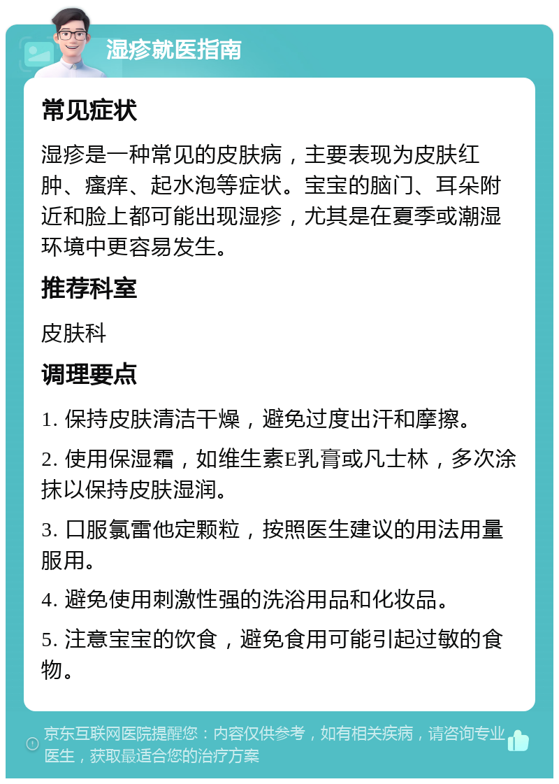 湿疹就医指南 常见症状 湿疹是一种常见的皮肤病，主要表现为皮肤红肿、瘙痒、起水泡等症状。宝宝的脑门、耳朵附近和脸上都可能出现湿疹，尤其是在夏季或潮湿环境中更容易发生。 推荐科室 皮肤科 调理要点 1. 保持皮肤清洁干燥，避免过度出汗和摩擦。 2. 使用保湿霜，如维生素E乳膏或凡士林，多次涂抹以保持皮肤湿润。 3. 口服氯雷他定颗粒，按照医生建议的用法用量服用。 4. 避免使用刺激性强的洗浴用品和化妆品。 5. 注意宝宝的饮食，避免食用可能引起过敏的食物。