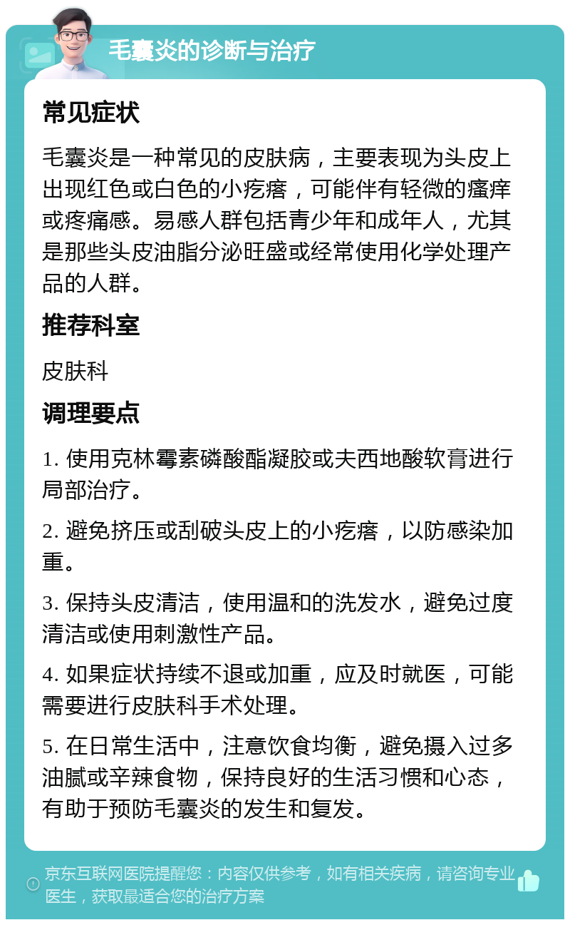 毛囊炎的诊断与治疗 常见症状 毛囊炎是一种常见的皮肤病，主要表现为头皮上出现红色或白色的小疙瘩，可能伴有轻微的瘙痒或疼痛感。易感人群包括青少年和成年人，尤其是那些头皮油脂分泌旺盛或经常使用化学处理产品的人群。 推荐科室 皮肤科 调理要点 1. 使用克林霉素磷酸酯凝胶或夫西地酸软膏进行局部治疗。 2. 避免挤压或刮破头皮上的小疙瘩，以防感染加重。 3. 保持头皮清洁，使用温和的洗发水，避免过度清洁或使用刺激性产品。 4. 如果症状持续不退或加重，应及时就医，可能需要进行皮肤科手术处理。 5. 在日常生活中，注意饮食均衡，避免摄入过多油腻或辛辣食物，保持良好的生活习惯和心态，有助于预防毛囊炎的发生和复发。