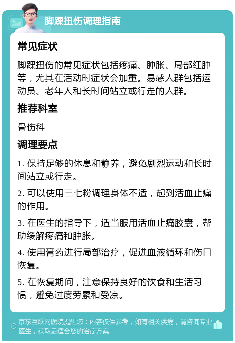 脚踝扭伤调理指南 常见症状 脚踝扭伤的常见症状包括疼痛、肿胀、局部红肿等，尤其在活动时症状会加重。易感人群包括运动员、老年人和长时间站立或行走的人群。 推荐科室 骨伤科 调理要点 1. 保持足够的休息和静养，避免剧烈运动和长时间站立或行走。 2. 可以使用三七粉调理身体不适，起到活血止痛的作用。 3. 在医生的指导下，适当服用活血止痛胶囊，帮助缓解疼痛和肿胀。 4. 使用膏药进行局部治疗，促进血液循环和伤口恢复。 5. 在恢复期间，注意保持良好的饮食和生活习惯，避免过度劳累和受凉。