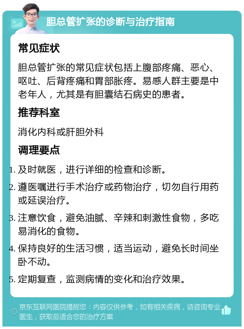 胆总管扩张的诊断与治疗指南 常见症状 胆总管扩张的常见症状包括上腹部疼痛、恶心、呕吐、后背疼痛和胃部胀疼。易感人群主要是中老年人，尤其是有胆囊结石病史的患者。 推荐科室 消化内科或肝胆外科 调理要点 及时就医，进行详细的检查和诊断。 遵医嘱进行手术治疗或药物治疗，切勿自行用药或延误治疗。 注意饮食，避免油腻、辛辣和刺激性食物，多吃易消化的食物。 保持良好的生活习惯，适当运动，避免长时间坐卧不动。 定期复查，监测病情的变化和治疗效果。