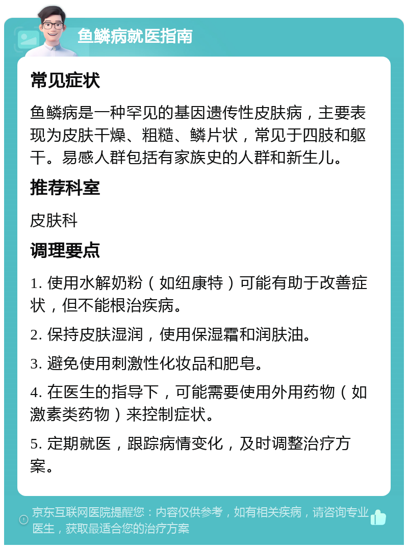 鱼鳞病就医指南 常见症状 鱼鳞病是一种罕见的基因遗传性皮肤病，主要表现为皮肤干燥、粗糙、鳞片状，常见于四肢和躯干。易感人群包括有家族史的人群和新生儿。 推荐科室 皮肤科 调理要点 1. 使用水解奶粉（如纽康特）可能有助于改善症状，但不能根治疾病。 2. 保持皮肤湿润，使用保湿霜和润肤油。 3. 避免使用刺激性化妆品和肥皂。 4. 在医生的指导下，可能需要使用外用药物（如激素类药物）来控制症状。 5. 定期就医，跟踪病情变化，及时调整治疗方案。