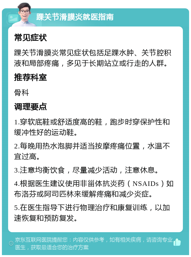 踝关节滑膜炎就医指南 常见症状 踝关节滑膜炎常见症状包括足踝水肿、关节腔积液和局部疼痛，多见于长期站立或行走的人群。 推荐科室 骨科 调理要点 1.穿软底鞋或舒适度高的鞋，跑步时穿保护性和缓冲性好的运动鞋。 2.每晚用热水泡脚并适当按摩疼痛位置，水温不宜过高。 3.注意均衡饮食，尽量减少活动，注意休息。 4.根据医生建议使用非甾体抗炎药（NSAIDs）如布洛芬或阿司匹林来缓解疼痛和减少炎症。 5.在医生指导下进行物理治疗和康复训练，以加速恢复和预防复发。