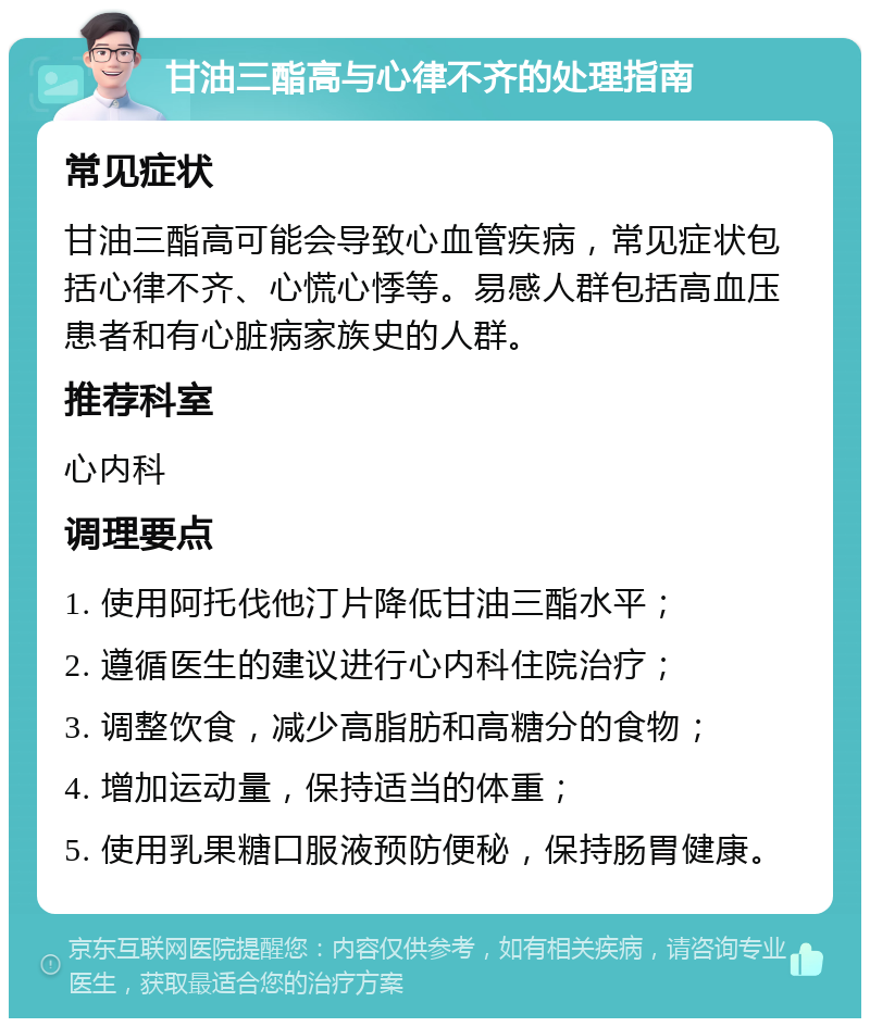 甘油三酯高与心律不齐的处理指南 常见症状 甘油三酯高可能会导致心血管疾病，常见症状包括心律不齐、心慌心悸等。易感人群包括高血压患者和有心脏病家族史的人群。 推荐科室 心内科 调理要点 1. 使用阿托伐他汀片降低甘油三酯水平； 2. 遵循医生的建议进行心内科住院治疗； 3. 调整饮食，减少高脂肪和高糖分的食物； 4. 增加运动量，保持适当的体重； 5. 使用乳果糖口服液预防便秘，保持肠胃健康。