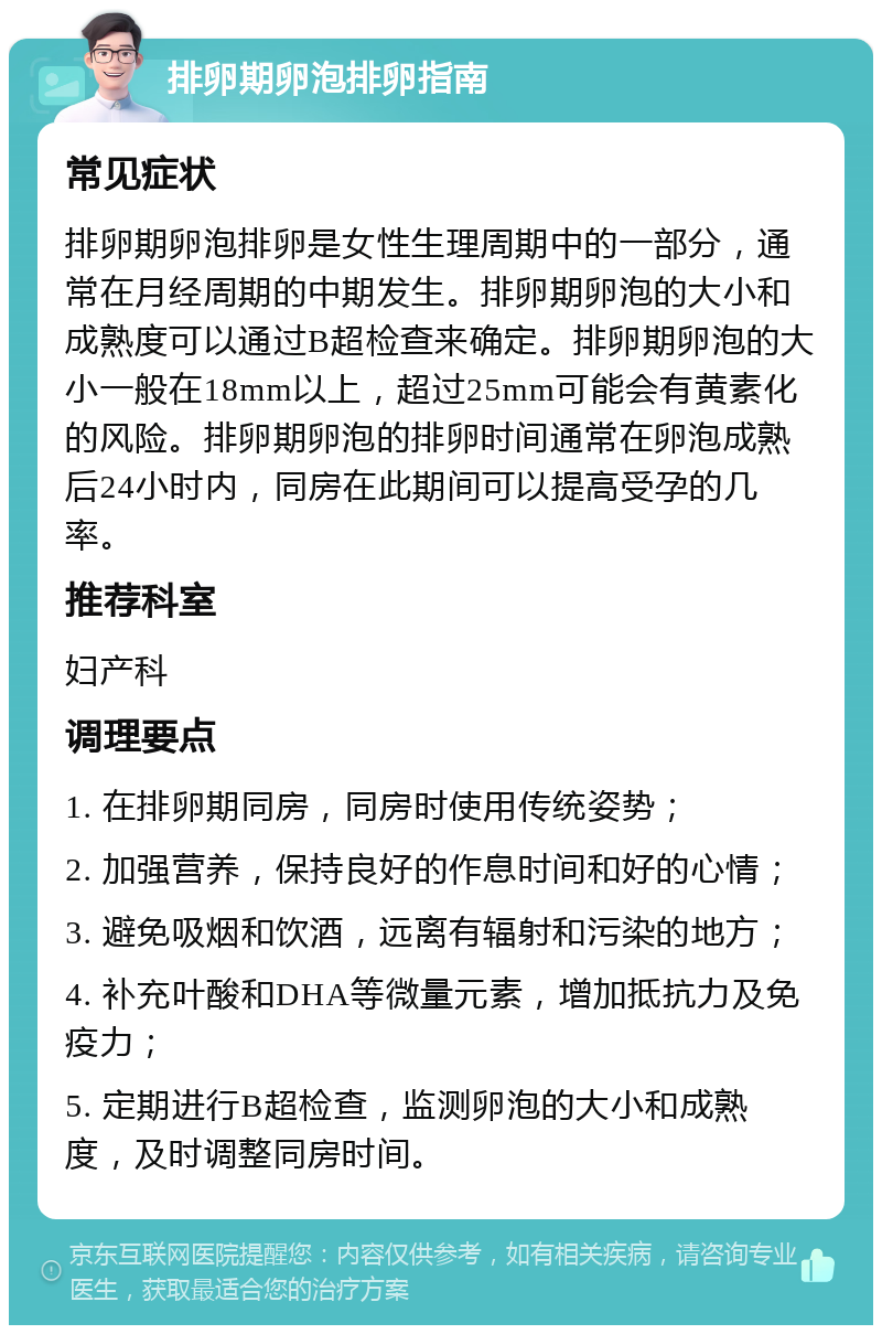 排卵期卵泡排卵指南 常见症状 排卵期卵泡排卵是女性生理周期中的一部分，通常在月经周期的中期发生。排卵期卵泡的大小和成熟度可以通过B超检查来确定。排卵期卵泡的大小一般在18mm以上，超过25mm可能会有黄素化的风险。排卵期卵泡的排卵时间通常在卵泡成熟后24小时内，同房在此期间可以提高受孕的几率。 推荐科室 妇产科 调理要点 1. 在排卵期同房，同房时使用传统姿势； 2. 加强营养，保持良好的作息时间和好的心情； 3. 避免吸烟和饮酒，远离有辐射和污染的地方； 4. 补充叶酸和DHA等微量元素，增加抵抗力及免疫力； 5. 定期进行B超检查，监测卵泡的大小和成熟度，及时调整同房时间。