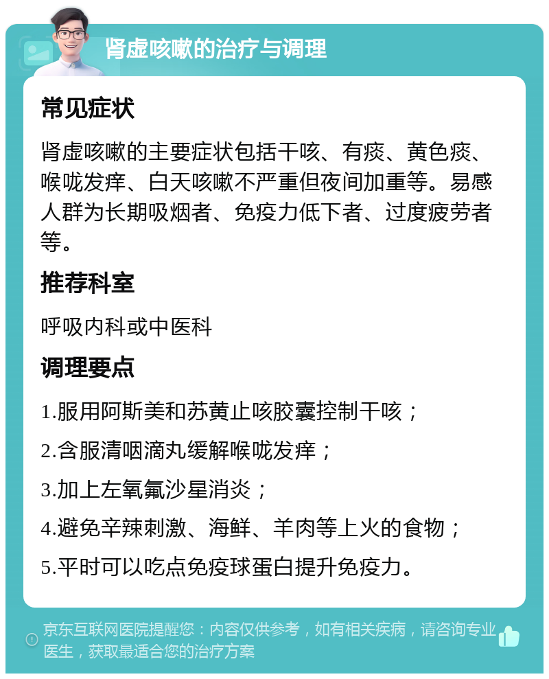 肾虚咳嗽的治疗与调理 常见症状 肾虚咳嗽的主要症状包括干咳、有痰、黄色痰、喉咙发痒、白天咳嗽不严重但夜间加重等。易感人群为长期吸烟者、免疫力低下者、过度疲劳者等。 推荐科室 呼吸内科或中医科 调理要点 1.服用阿斯美和苏黄止咳胶囊控制干咳； 2.含服清咽滴丸缓解喉咙发痒； 3.加上左氧氟沙星消炎； 4.避免辛辣刺激、海鲜、羊肉等上火的食物； 5.平时可以吃点免疫球蛋白提升免疫力。