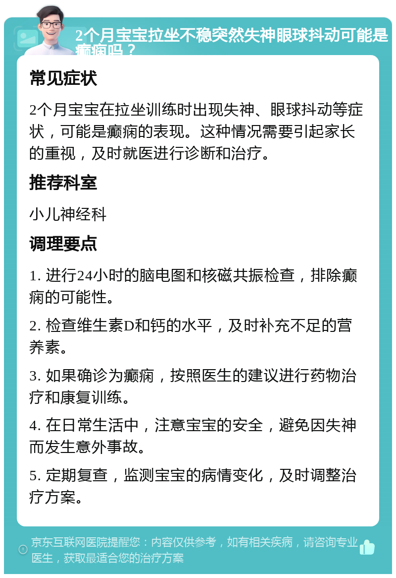 2个月宝宝拉坐不稳突然失神眼球抖动可能是癫痫吗？ 常见症状 2个月宝宝在拉坐训练时出现失神、眼球抖动等症状，可能是癫痫的表现。这种情况需要引起家长的重视，及时就医进行诊断和治疗。 推荐科室 小儿神经科 调理要点 1. 进行24小时的脑电图和核磁共振检查，排除癫痫的可能性。 2. 检查维生素D和钙的水平，及时补充不足的营养素。 3. 如果确诊为癫痫，按照医生的建议进行药物治疗和康复训练。 4. 在日常生活中，注意宝宝的安全，避免因失神而发生意外事故。 5. 定期复查，监测宝宝的病情变化，及时调整治疗方案。