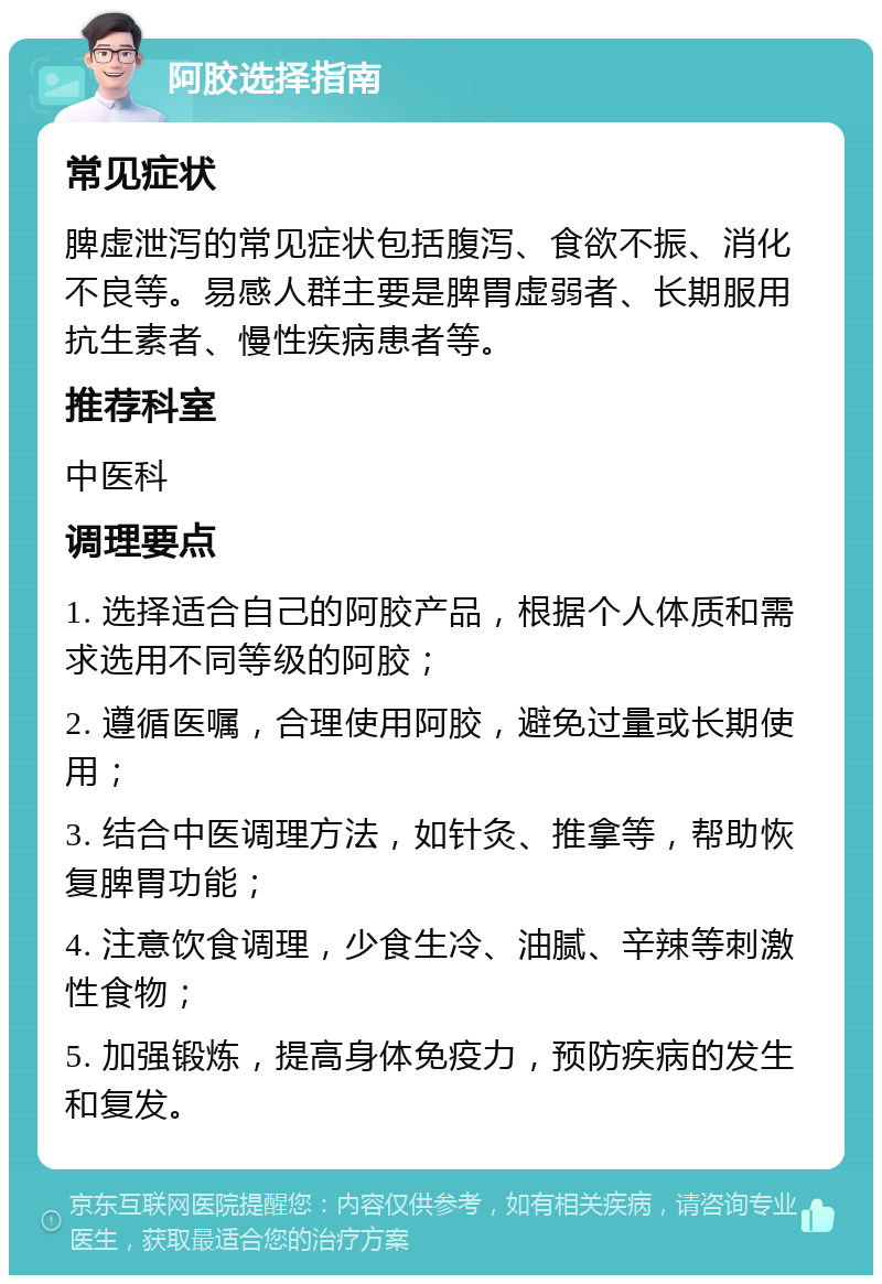 阿胶选择指南 常见症状 脾虚泄泻的常见症状包括腹泻、食欲不振、消化不良等。易感人群主要是脾胃虚弱者、长期服用抗生素者、慢性疾病患者等。 推荐科室 中医科 调理要点 1. 选择适合自己的阿胶产品，根据个人体质和需求选用不同等级的阿胶； 2. 遵循医嘱，合理使用阿胶，避免过量或长期使用； 3. 结合中医调理方法，如针灸、推拿等，帮助恢复脾胃功能； 4. 注意饮食调理，少食生冷、油腻、辛辣等刺激性食物； 5. 加强锻炼，提高身体免疫力，预防疾病的发生和复发。