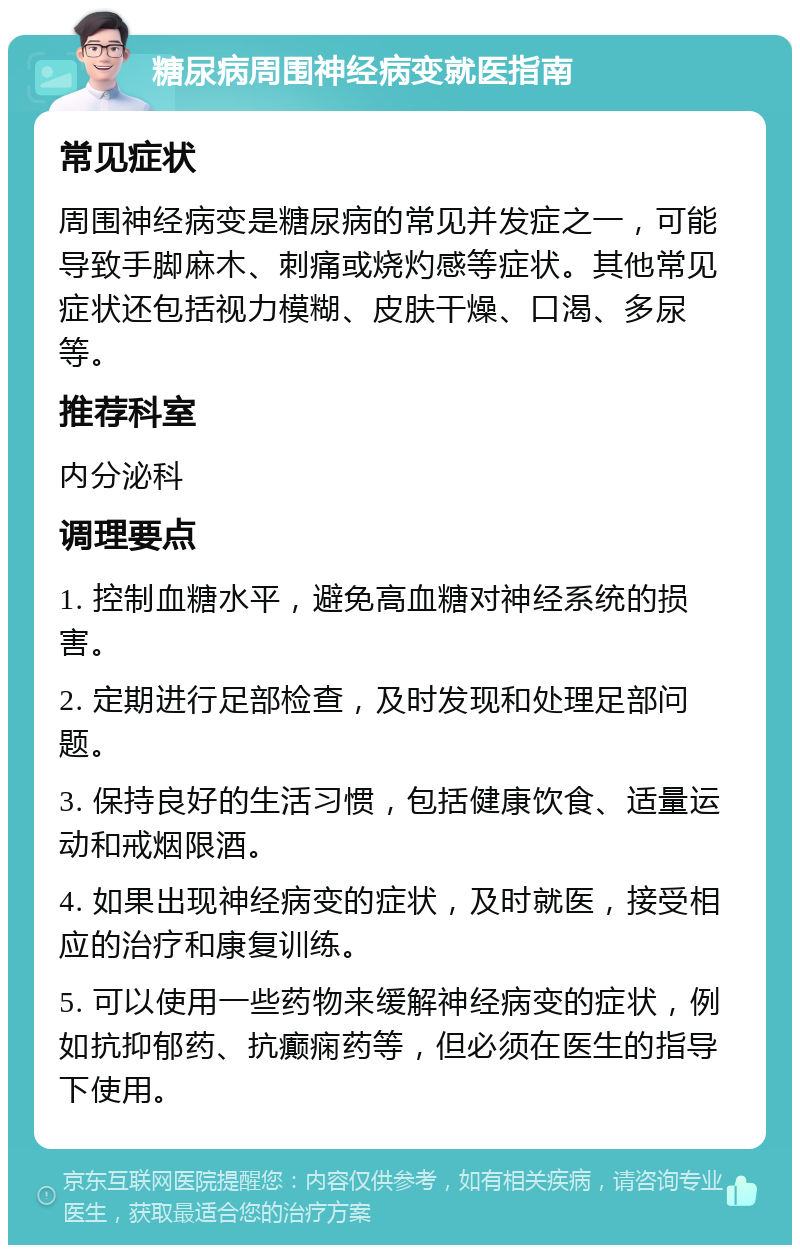 糖尿病周围神经病变就医指南 常见症状 周围神经病变是糖尿病的常见并发症之一，可能导致手脚麻木、刺痛或烧灼感等症状。其他常见症状还包括视力模糊、皮肤干燥、口渴、多尿等。 推荐科室 内分泌科 调理要点 1. 控制血糖水平，避免高血糖对神经系统的损害。 2. 定期进行足部检查，及时发现和处理足部问题。 3. 保持良好的生活习惯，包括健康饮食、适量运动和戒烟限酒。 4. 如果出现神经病变的症状，及时就医，接受相应的治疗和康复训练。 5. 可以使用一些药物来缓解神经病变的症状，例如抗抑郁药、抗癫痫药等，但必须在医生的指导下使用。