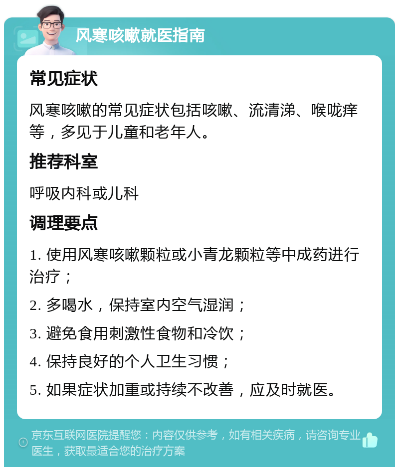 风寒咳嗽就医指南 常见症状 风寒咳嗽的常见症状包括咳嗽、流清涕、喉咙痒等，多见于儿童和老年人。 推荐科室 呼吸内科或儿科 调理要点 1. 使用风寒咳嗽颗粒或小青龙颗粒等中成药进行治疗； 2. 多喝水，保持室内空气湿润； 3. 避免食用刺激性食物和冷饮； 4. 保持良好的个人卫生习惯； 5. 如果症状加重或持续不改善，应及时就医。