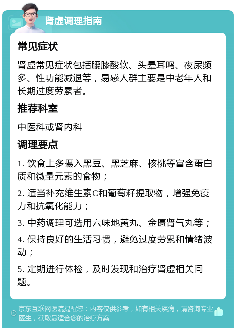 肾虚调理指南 常见症状 肾虚常见症状包括腰膝酸软、头晕耳鸣、夜尿频多、性功能减退等，易感人群主要是中老年人和长期过度劳累者。 推荐科室 中医科或肾内科 调理要点 1. 饮食上多摄入黑豆、黑芝麻、核桃等富含蛋白质和微量元素的食物； 2. 适当补充维生素C和葡萄籽提取物，增强免疫力和抗氧化能力； 3. 中药调理可选用六味地黄丸、金匮肾气丸等； 4. 保持良好的生活习惯，避免过度劳累和情绪波动； 5. 定期进行体检，及时发现和治疗肾虚相关问题。