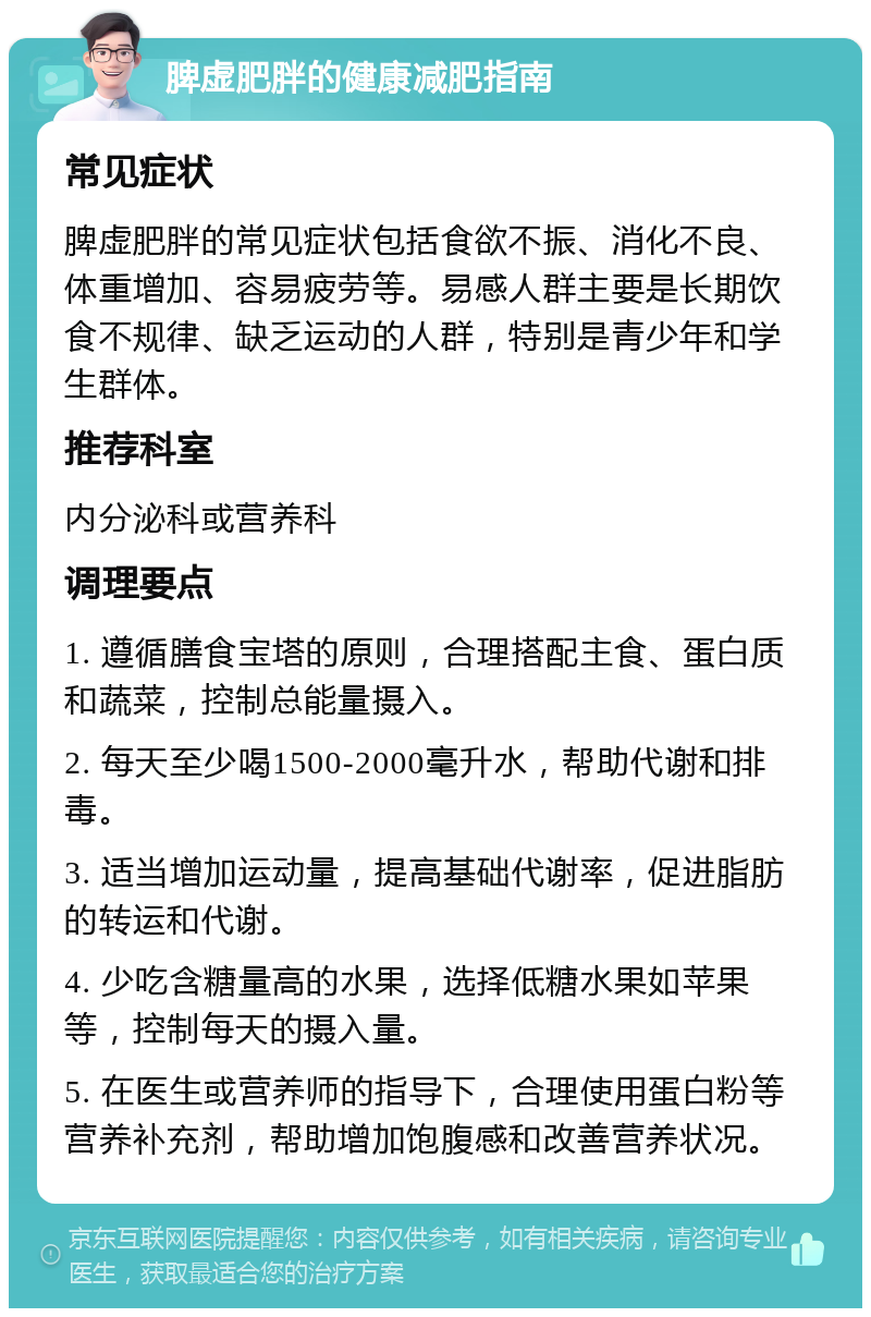 脾虚肥胖的健康减肥指南 常见症状 脾虚肥胖的常见症状包括食欲不振、消化不良、体重增加、容易疲劳等。易感人群主要是长期饮食不规律、缺乏运动的人群，特别是青少年和学生群体。 推荐科室 内分泌科或营养科 调理要点 1. 遵循膳食宝塔的原则，合理搭配主食、蛋白质和蔬菜，控制总能量摄入。 2. 每天至少喝1500-2000毫升水，帮助代谢和排毒。 3. 适当增加运动量，提高基础代谢率，促进脂肪的转运和代谢。 4. 少吃含糖量高的水果，选择低糖水果如苹果等，控制每天的摄入量。 5. 在医生或营养师的指导下，合理使用蛋白粉等营养补充剂，帮助增加饱腹感和改善营养状况。