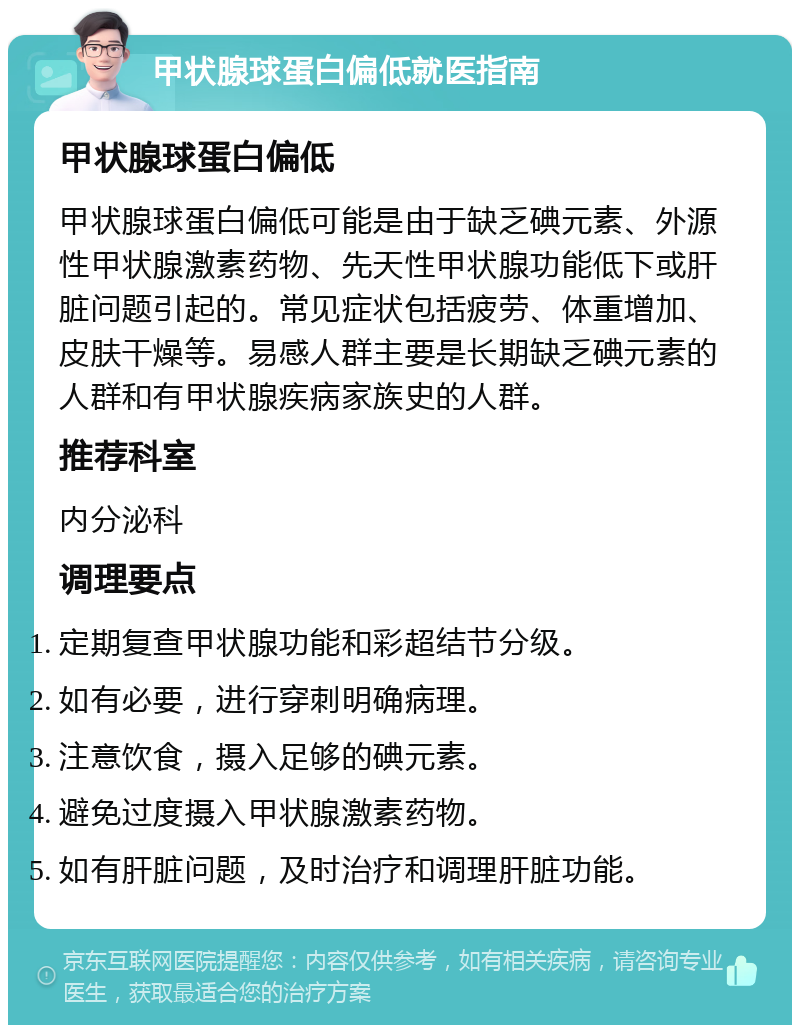 甲状腺球蛋白偏低就医指南 甲状腺球蛋白偏低 甲状腺球蛋白偏低可能是由于缺乏碘元素、外源性甲状腺激素药物、先天性甲状腺功能低下或肝脏问题引起的。常见症状包括疲劳、体重增加、皮肤干燥等。易感人群主要是长期缺乏碘元素的人群和有甲状腺疾病家族史的人群。 推荐科室 内分泌科 调理要点 定期复查甲状腺功能和彩超结节分级。 如有必要，进行穿刺明确病理。 注意饮食，摄入足够的碘元素。 避免过度摄入甲状腺激素药物。 如有肝脏问题，及时治疗和调理肝脏功能。