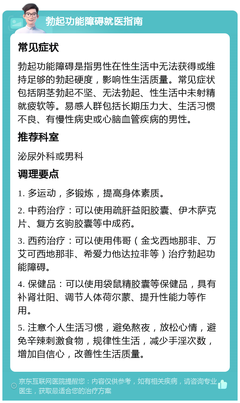 勃起功能障碍就医指南 常见症状 勃起功能障碍是指男性在性生活中无法获得或维持足够的勃起硬度，影响性生活质量。常见症状包括阴茎勃起不坚、无法勃起、性生活中未射精就疲软等。易感人群包括长期压力大、生活习惯不良、有慢性病史或心脑血管疾病的男性。 推荐科室 泌尿外科或男科 调理要点 1. 多运动，多锻炼，提高身体素质。 2. 中药治疗：可以使用疏肝益阳胶囊、伊木萨克片、复方玄驹胶囊等中成药。 3. 西药治疗：可以使用伟哥（金戈西地那非、万艾可西地那非、希爱力他达拉非等）治疗勃起功能障碍。 4. 保健品：可以使用袋鼠精胶囊等保健品，具有补肾壮阳、调节人体荷尔蒙、提升性能力等作用。 5. 注意个人生活习惯，避免熬夜，放松心情，避免辛辣刺激食物，规律性生活，减少手淫次数，增加自信心，改善性生活质量。