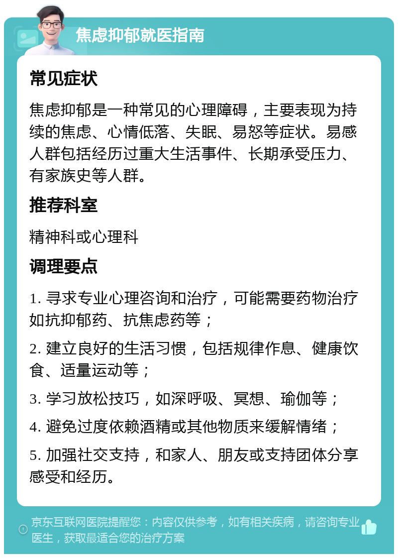 焦虑抑郁就医指南 常见症状 焦虑抑郁是一种常见的心理障碍，主要表现为持续的焦虑、心情低落、失眠、易怒等症状。易感人群包括经历过重大生活事件、长期承受压力、有家族史等人群。 推荐科室 精神科或心理科 调理要点 1. 寻求专业心理咨询和治疗，可能需要药物治疗如抗抑郁药、抗焦虑药等； 2. 建立良好的生活习惯，包括规律作息、健康饮食、适量运动等； 3. 学习放松技巧，如深呼吸、冥想、瑜伽等； 4. 避免过度依赖酒精或其他物质来缓解情绪； 5. 加强社交支持，和家人、朋友或支持团体分享感受和经历。