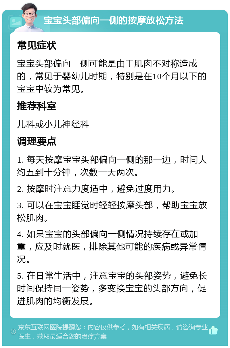 宝宝头部偏向一侧的按摩放松方法 常见症状 宝宝头部偏向一侧可能是由于肌肉不对称造成的，常见于婴幼儿时期，特别是在10个月以下的宝宝中较为常见。 推荐科室 儿科或小儿神经科 调理要点 1. 每天按摩宝宝头部偏向一侧的那一边，时间大约五到十分钟，次数一天两次。 2. 按摩时注意力度适中，避免过度用力。 3. 可以在宝宝睡觉时轻轻按摩头部，帮助宝宝放松肌肉。 4. 如果宝宝的头部偏向一侧情况持续存在或加重，应及时就医，排除其他可能的疾病或异常情况。 5. 在日常生活中，注意宝宝的头部姿势，避免长时间保持同一姿势，多变换宝宝的头部方向，促进肌肉的均衡发展。